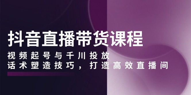 抖音直播带货课程，视频起号与千川投放，话术塑造技巧，打造高效直播间-博库