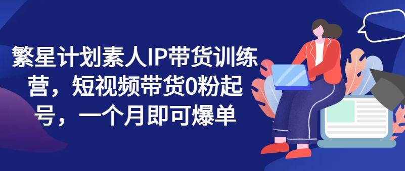 繁星计划素人IP带货训练营，短视频带货0粉起号，一个月即可爆单-博库