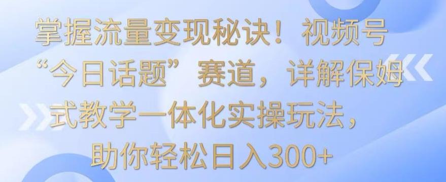 掌握流量变现秘诀！视频号“今日话题”赛道，详解保姆式教学一体化实操玩法，助你轻松日入300+【揭秘】-博库